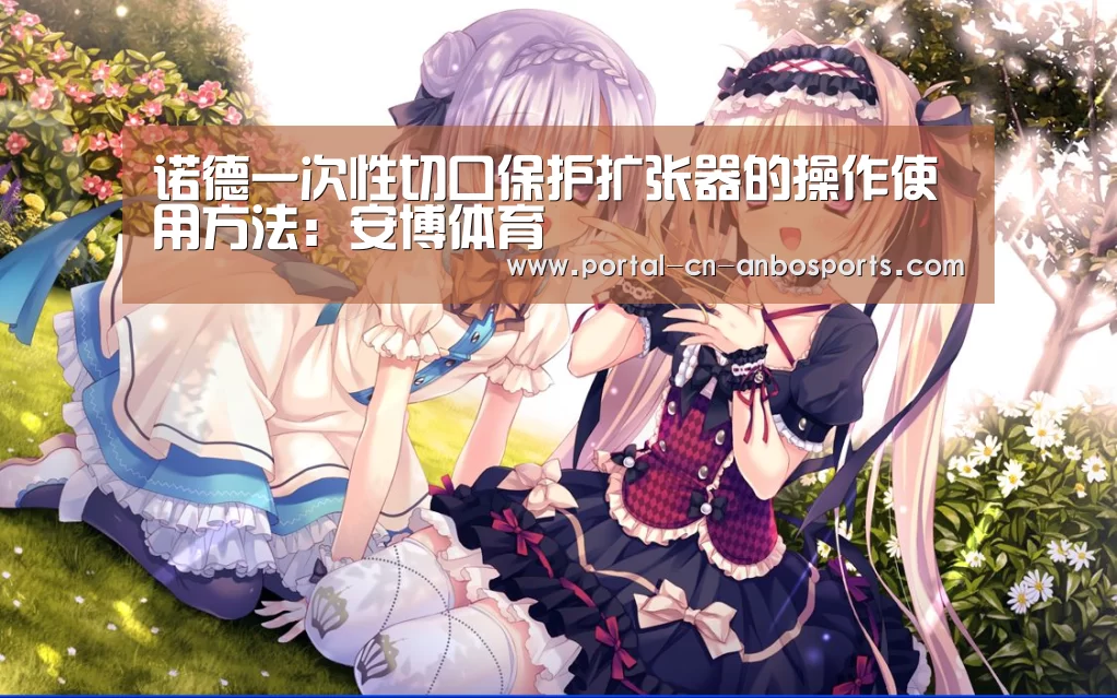 诺德一次性切口保护扩张器的操作使用方法:安博体育(图3) 安博体育
